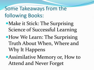 Some Takeaways from the
following Books:
Make it Stick: The Surprising
Science of Successful Learning
How We Learn: The Surprising
Truth About When, Where and
Why It Happens
Assimilative Memory or, How to
Attend and Never Forget
 