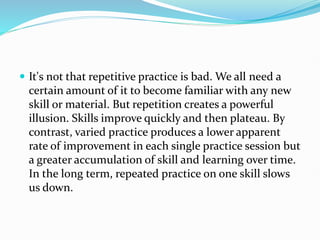  It's not that repetitive practice is bad. We all need a
certain amount of it to become familiar with any new
skill or material. But repetition creates a powerful
illusion. Skills improve quickly and then plateau. By
contrast, varied practice produces a lower apparent
rate of improvement in each single practice session but
a greater accumulation of skill and learning over time.
In the long term, repeated practice on one skill slows
us down.
 
