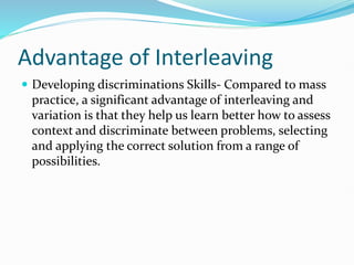 Advantage of Interleaving
 Developing discriminations Skills- Compared to mass
practice, a significant advantage of interleaving and
variation is that they help us learn better how to assess
context and discriminate between problems, selecting
and applying the correct solution from a range of
possibilities.
 