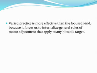  Varied practice is more effective than the focused kind,
because it forces us to internalize general rules of
motor adjustment that apply to any hittable target.
 