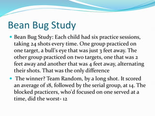 Bean Bug Study
 Bean Bug Study: Each child had six practice sessions,
taking 24 shots every time. One group practiced on
one target, a bull's eye that was just 3 feet away. The
other group practiced on two targets, one that was 2
feet away and another that was 4 feet away, alternating
their shots. That was the only difference
 The winner? Team Random, by a long shot. It scored
an average of 18, followed by the serial group, at 14. The
blocked practicers, who'd focused on one served at a
time, did the worst- 12
 