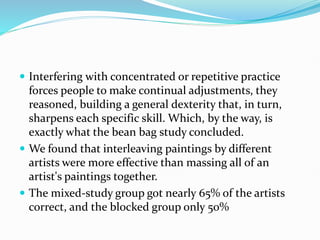  Interfering with concentrated or repetitive practice
forces people to make continual adjustments, they
reasoned, building a general dexterity that, in turn,
sharpens each specific skill. Which, by the way, is
exactly what the bean bag study concluded.
 We found that interleaving paintings by different
artists were more effective than massing all of an
artist's paintings together.
 The mixed-study group got nearly 65% of the artists
correct, and the blocked group only 50%
 