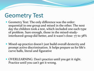 Geometry Test
 Geometry Test: The only difference was the order:
sequential in one group and mixed in the other. The next
day the children took a test, which included one each type
of problem. Sure enough, those in the mixed-study-
interleaved-group did better, and it wasn't close: 77 to 38%
 Mixed-up practice doesn't just build overall dexterity and
prompt active discrimination. It helps prepare us for life's
curve balls, literal and figurative
 OVERLEARNING: Don't practice until you get it right.
Practice until you can't get it wrong.
 
