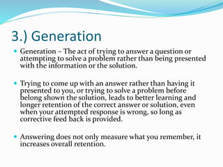 3.) Generation
 Generation – The act of trying to answer a question or
attempting to solve a problem rather than being presented
with the information or the solution.
 Trying to come up with an answer rather than having it
presented to you, or trying to solve a problem before
belong shown the solution, leads to better learning and
longer retention of the correct answer or solution, even
when your attempted response is wrong, so long as
corrective feed back is provided.
 Answering does not only measure what you remember, it
increases overall retention.
 