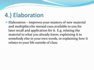 4.) Elaboration
 Elaboration – improves your mastery of new material
and multiplies the mental cues available to you for
later recall and application for it. E.g. relating the
material to what you already know, explaining it to
somebody else in your own words, or explaining how it
relates to your life outside of class.
 