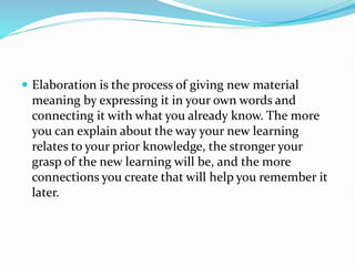  Elaboration is the process of giving new material
meaning by expressing it in your own words and
connecting it with what you already know. The more
you can explain about the way your new learning
relates to your prior knowledge, the stronger your
grasp of the new learning will be, and the more
connections you create that will help you remember it
later.
 
