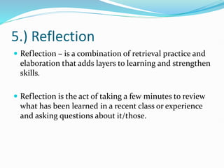 5.) Reflection
 Reflection – is a combination of retrieval practice and
elaboration that adds layers to learning and strengthen
skills.
 Reflection is the act of taking a few minutes to review
what has been learned in a recent class or experience
and asking questions about it/those.
 