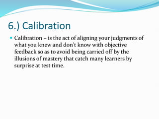 6.) Calibration
 Calibration – is the act of aligning your judgments of
what you knew and don't know with objective
feedback so as to avoid being carried off by the
illusions of mastery that catch many learners by
surprise at test time.
 
