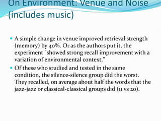 On Environment: Venue and Noise
(includes music)
 A simple change in venue improved retrieval strength
(memory) by 40%. Or as the authors put it, the
experiment "showed strong recall improvement with a
variation of environmental context."
 Of these who studied and tested in the same
condition, the silence-silence group did the worst.
They recalled, on average about half the words that the
jazz-jazz or classical-classical groups did (11 vs 20).
 
