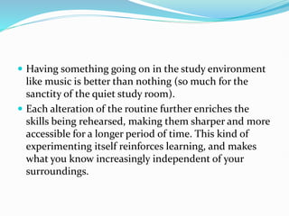  Having something going on in the study environment
like music is better than nothing (so much for the
sanctity of the quiet study room).
 Each alteration of the routine further enriches the
skills being rehearsed, making them sharper and more
accessible for a longer period of time. This kind of
experimenting itself reinforces learning, and makes
what you know increasingly independent of your
surroundings.
 