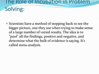 The Role of Incubation in Problem
Solving:
 Scientists have a method of stepping back to see the
bigger picture, one they use when trying to make sense
of a large number of varied results. The idea is to
"pool" all the findings, positive and negative, and
determine what the bulk of evidence is saying. It's
called meta-analysis.
 