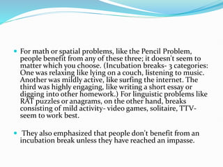  For math or spatial problems, like the Pencil Problem,
people benefit from any of these three; it doesn't seem to
matter which you choose. (Incubation breaks- 3 categories:
One was relaxing like lying on a couch, listening to music.
Another was mildly active, like surfing the internet. The
third was highly engaging, like writing a short essay or
digging into other homework.) For linguistic problems like
RAT puzzles or anagrams, on the other hand, breaks
consisting of mild activity- video games, solitaire, TTV-
seem to work best.
 They also emphasized that people don't benefit from an
incubation break unless they have reached an impasse.
 