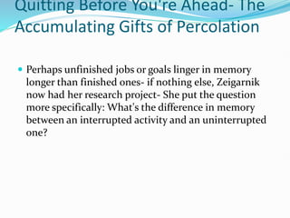 Quitting Before You're Ahead- The
Accumulating Gifts of Percolation
 Perhaps unfinished jobs or goals linger in memory
longer than finished ones- if nothing else, Zeigarnik
now had her research project- She put the question
more specifically: What's the difference in memory
between an interrupted activity and an uninterrupted
one?
 