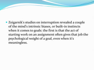  Zeigarnik's studies on interruption revealed a couple
of the mind's intrinsic biases, or built-in instincts
when it comes to goals: the first is that the act of
starting work on an assignment often gives that job the
psychological weight of a goal, even when it's
meaningless.
 