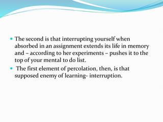  The second is that interrupting yourself when
absorbed in an assignment extends its life in memory
and – according to her experiments – pushes it to the
top of your mental to do list.
 The first element of percolation, then, is that
supposed enemy of learning- interruption.
 
