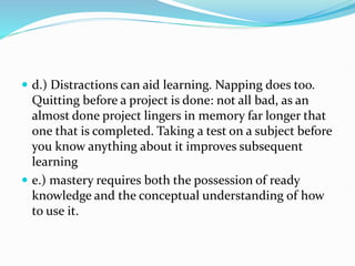  d.) Distractions can aid learning. Napping does too.
Quitting before a project is done: not all bad, as an
almost done project lingers in memory far longer that
one that is completed. Taking a test on a subject before
you know anything about it improves subsequent
learning
 e.) mastery requires both the possession of ready
knowledge and the conceptual understanding of how
to use it.
 