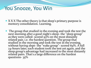You Snooze, You Win
 X X X The other theory is that sleep's primary purpose is
memory consolidation. Learning.
 The group that studied in the evening and took the test the
next morning after a good night's sleep- the "sleep group"
as they were called- scored 93% on the most distantly
related pair, i.e. the hardest question. The group that
studied in the morning and took the test in the evening,
without having slept- the "wake group"- scored 69%. A full
24-hours later, each student took the test yet again, and the
sleep group's advantage had increased to the most distantly
related pairs. That's a large difference on the hardest
questions- 35%
 