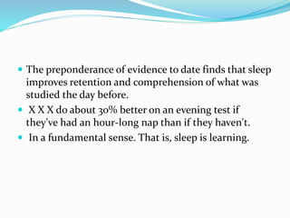  The preponderance of evidence to date finds that sleep
improves retention and comprehension of what was
studied the day before.
 X X X do about 30% better on an evening test if
they've had an hour-long nap than if they haven't.
 In a fundamental sense. That is, sleep is learning.
 