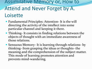 Assimilative Memory or, How to
Attend and Never Forget by A.
Loisette
 Fundamental Principles: Attention- It is the will
directing the activity of the intellect into some
particular channel and keeping it there.
 Thinking- It consists in finding relations between the
objects of thought with an immediate awareness of
those relations.
 Sensuous Memory- It is learning through relations- by
thinking- from grasping the ideas or thoughts- the
meaning and the comprehension of the subject matter.
This mode of learning promotes attention and
prevents mind-wandering.
 