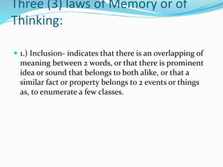 Three (3) laws of Memory or of
Thinking:
 1.) Inclusion- indicates that there is an overlapping of
meaning between 2 words, or that there is prominent
idea or sound that belongs to both alike, or that a
similar fact or property belongs to 2 events or things
as, to enumerate a few classes.
 