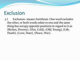 Exclusion
2.) Exclusion- means Antithesis. One word excludes
the other, or both words relate to one and the same
thing but occupy opposite positions in regard to it as
(Riches, Poverty), (Hot, Cold), (Old, Young), (Life,
Death), (Love, Hate), (Peace, War).
 