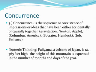 Concurrence
 3.) Concurrence- is the sequence or coexistence of
impressions or ideas that have been either accidentally
or causally together. (gravitation, Newton, Apple),
(Columbus, America), (Socrates, Hemlock), (Job,
Patience)
 Numeric Thinking: Fujiyama, a volcano of Japan, is 12,
365 feet high- the height of this mountain is expressed
in the number of months and days of the year.
 
