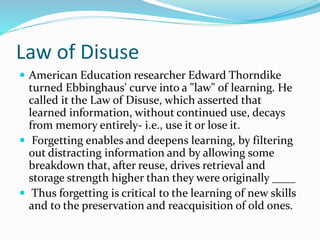 Law of Disuse
 American Education researcher Edward Thorndike
turned Ebbinghaus' curve into a "law" of learning. He
called it the Law of Disuse, which asserted that
learned information, without continued use, decays
from memory entirely- i.e., use it or lose it.
 Forgetting enables and deepens learning, by filtering
out distracting information and by allowing some
breakdown that, after reuse, drives retrieval and
storage strength higher than they were originally ____
 Thus forgetting is critical to the learning of new skills
and to the preservation and reacquisition of old ones.
 