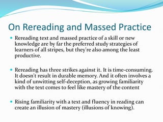 On Rereading and Massed Practice
 Rereading text and massed practice of a skill or new
knowledge are by far the preferred study strategies of
learners of all stripes, but they're also among the least
productive.
 Rereading has three strikes against it. It is time-consuming.
It doesn't result in durable memory. And it often involves a
kind of unwitting self-deception, as growing familiarity
with the text comes to feel like mastery of the content
 Rising familiarity with a text and fluency in reading can
create an illusion of mastery (illusions of knowing).
 