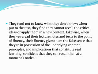  They tend not to know what they don't know; when
put to the test, they find they cannot recall the critical
ideas or apply them in a new context. Likewise, when
they've reread their lecture notes and texts to the point
of fluency, their fluency gives them the false sense that
they're in possession of the underlying content,
principles, and implications that constitute real
learning, confident that they can recall than at a
moment's notice.
 