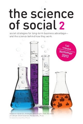 the science
of social 2social strategies for long-term business advantage—
and the science behind how they work.
based on research, strategies and insights from the desk
of Lithium Chief Scientist, Michael Wu, Ph.D.
foreword by Geoffrey Moore
fullrelease
summer2013
 