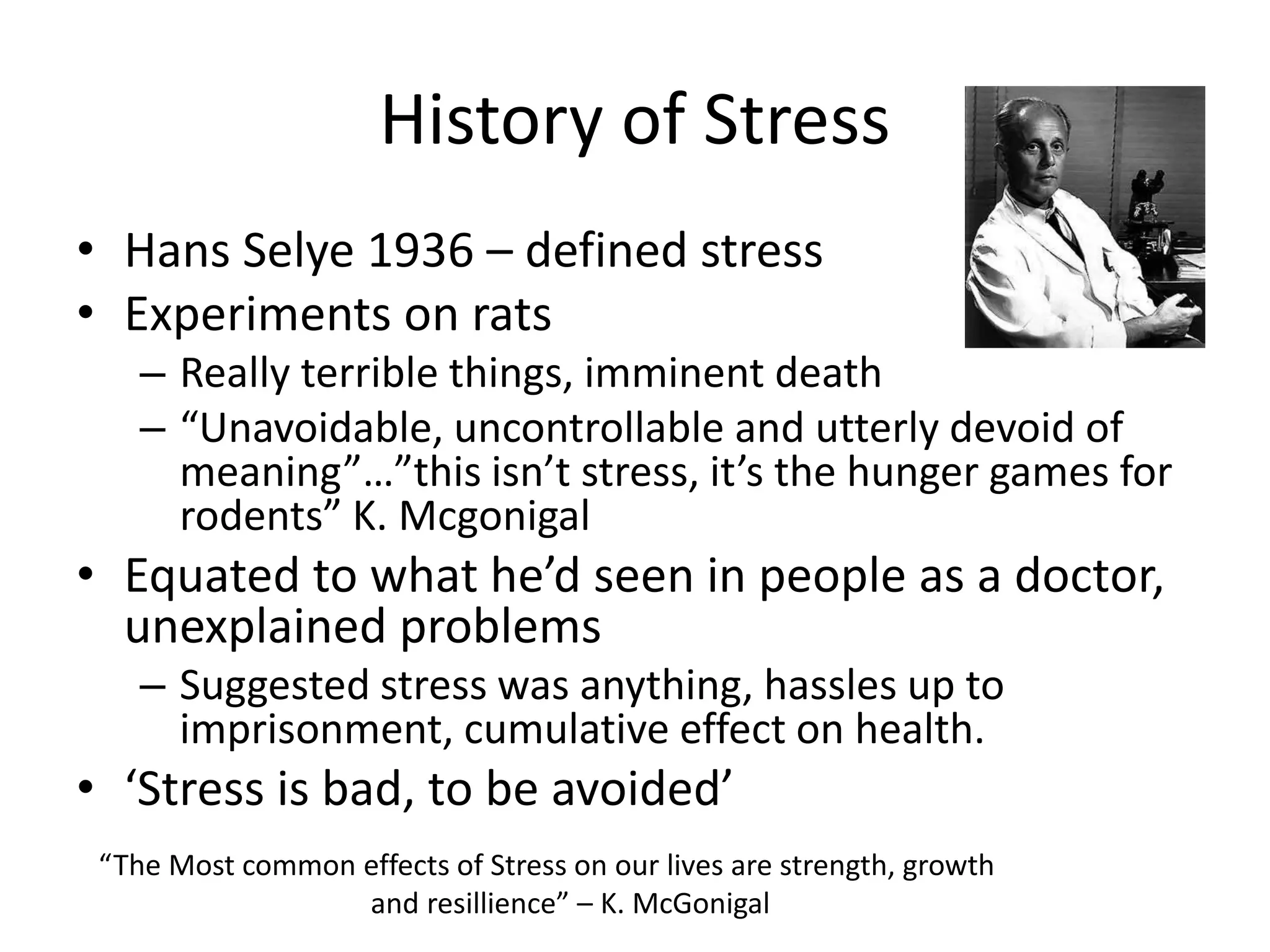 History of Stress
• Hans Selye 1936 – defined stress
• Experiments on rats
– Really terrible things, imminent death
– “Unavoidable, uncontrollable and utterly devoid of
meaning”…”this isn’t stress, it’s the hunger games for
rodents” K. Mcgonigal
• Equated to what he’d seen in people as a doctor,
unexplained problems
– Suggested stress was anything, hassles up to
imprisonment, cumulative effect on health.
• ‘Stress is bad, to be avoided’
“The Most common effects of Stress on our lives are strength, growth
and resillience” – K. McGonigal
 