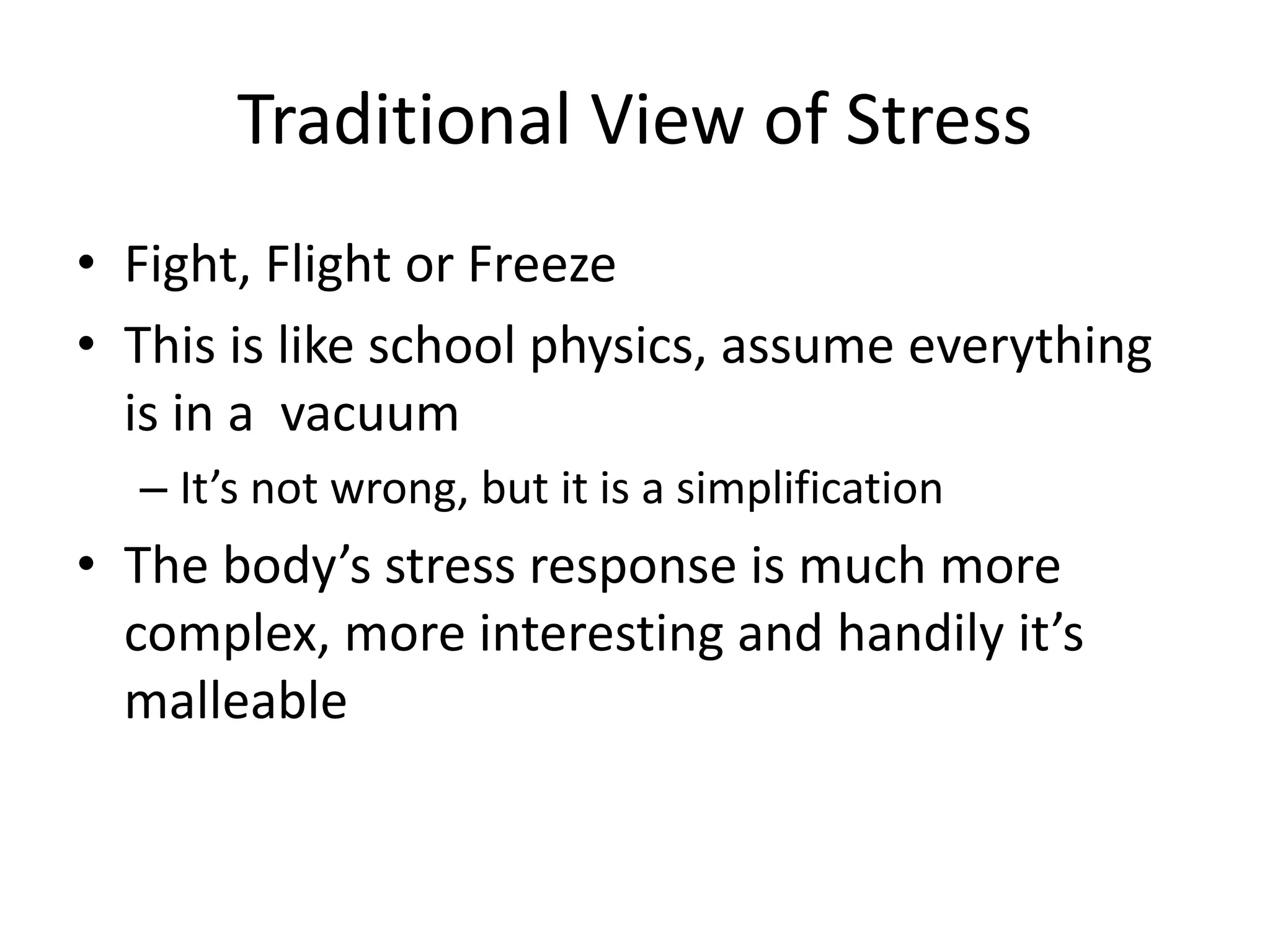 Traditional View of Stress
• Fight, Flight or Freeze
• This is like school physics, assume everything
is in a vacuum
– It’s not wrong, but it is a simplification
• The body’s stress response is much more
complex, more interesting and handily it’s
malleable
 
