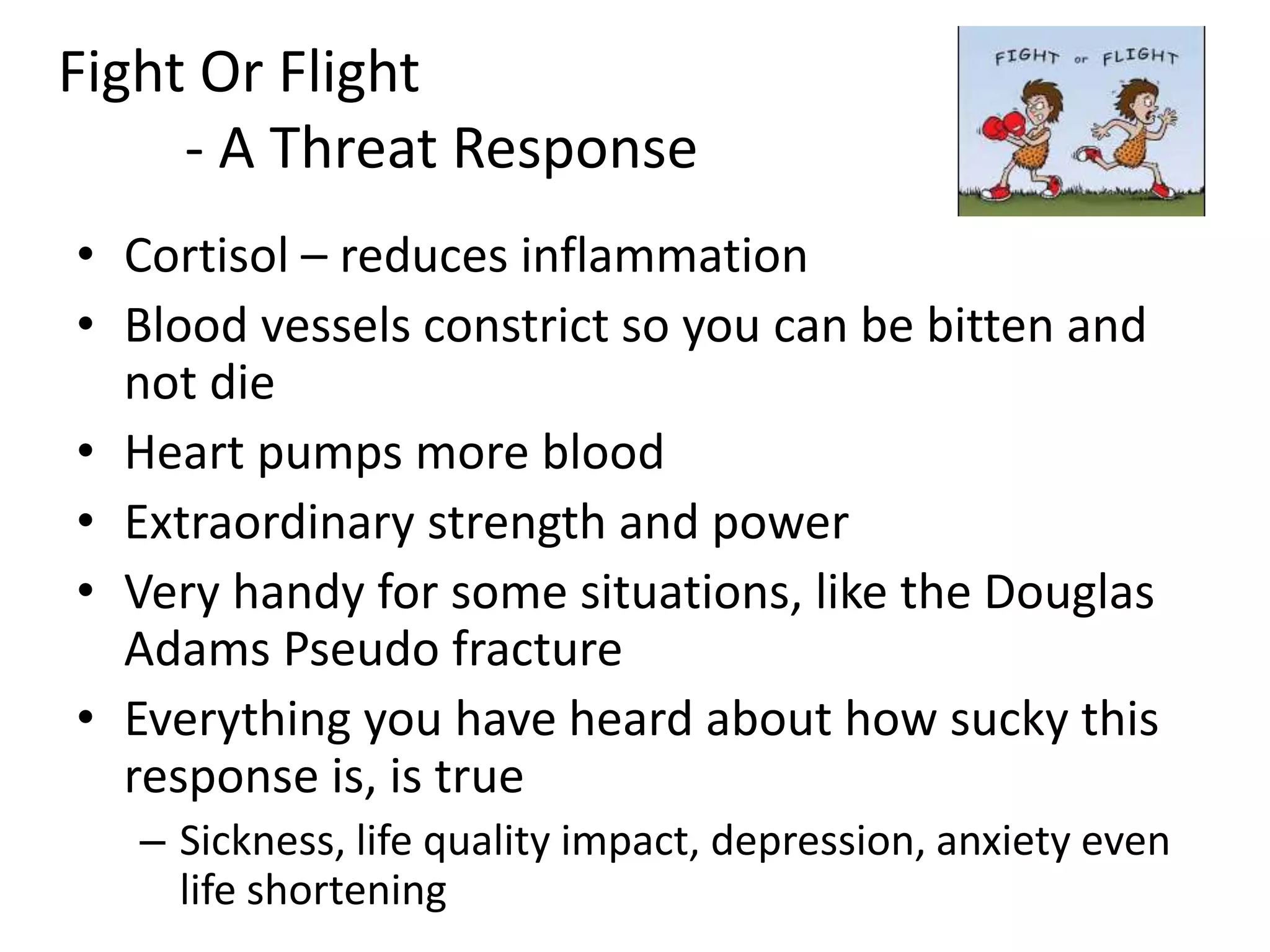 Fight Or Flight
- A Threat Response
• Cortisol – reduces inflammation
• Blood vessels constrict so you can be bitten and
not die
• Heart pumps more blood
• Extraordinary strength and power
• Very handy for some situations, like the Douglas
Adams Pseudo fracture
• Everything you have heard about how sucky this
response is, is true
– Sickness, life quality impact, depression, anxiety even
life shortening
 