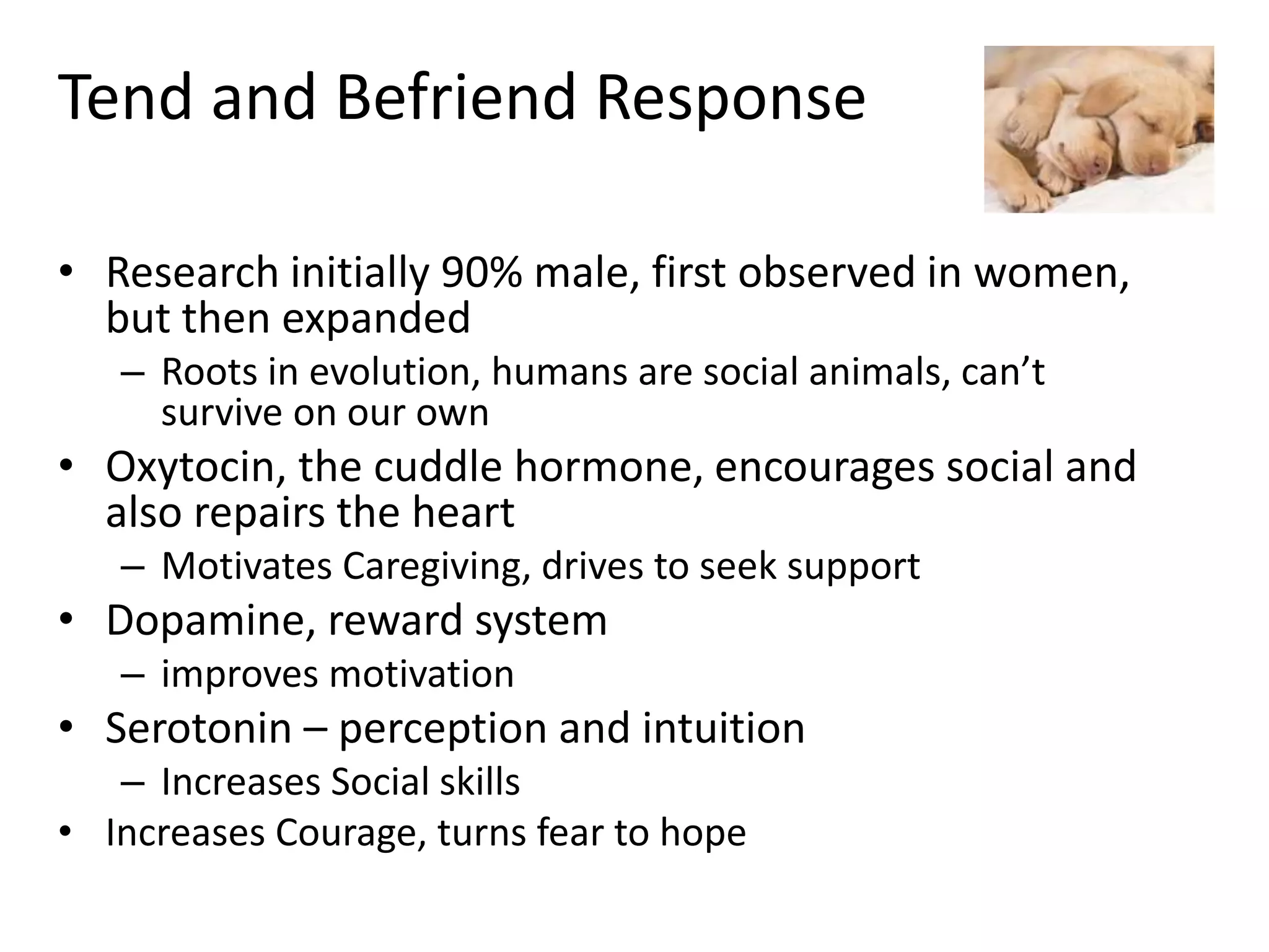 Tend and Befriend Response
• Research initially 90% male, first observed in women,
but then expanded
– Roots in evolution, humans are social animals, can’t
survive on our own
• Oxytocin, the cuddle hormone, encourages social and
also repairs the heart
– Motivates Caregiving, drives to seek support
• Dopamine, reward system
– improves motivation
• Serotonin – perception and intuition
– Increases Social skills
• Increases Courage, turns fear to hope
 