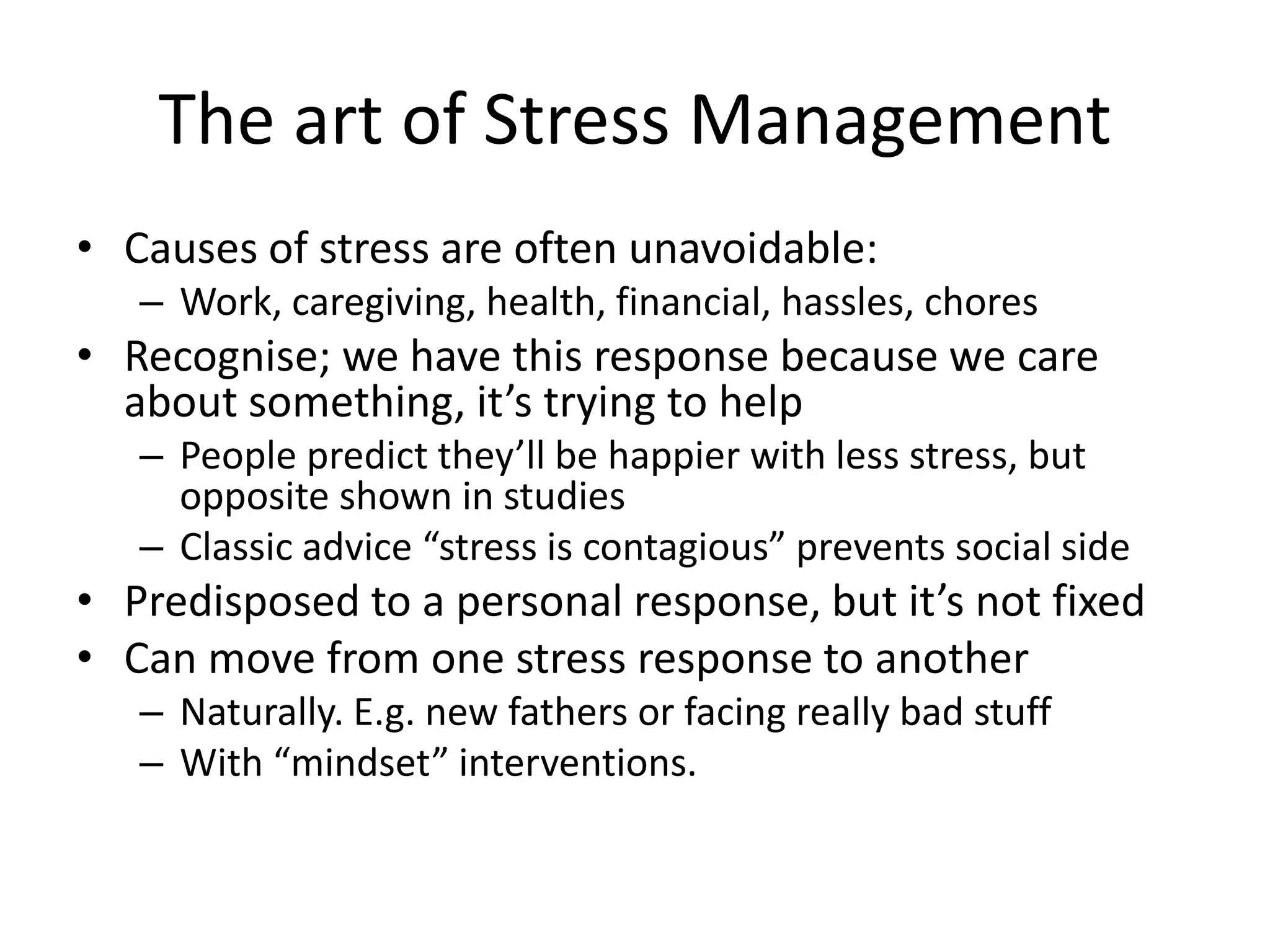 The art of Stress Management
• Causes of stress are often unavoidable:
– Work, caregiving, health, financial, hassles, chores
• Recognise; we have this response because we care
about something, it’s trying to help
– People predict they’ll be happier with less stress, but
opposite shown in studies
– Classic advice “stress is contagious” prevents social side
• Predisposed to a personal response, but it’s not fixed
• Can move from one stress response to another
– Naturally. E.g. new fathers or facing really bad stuff
– With “mindset” interventions.
 