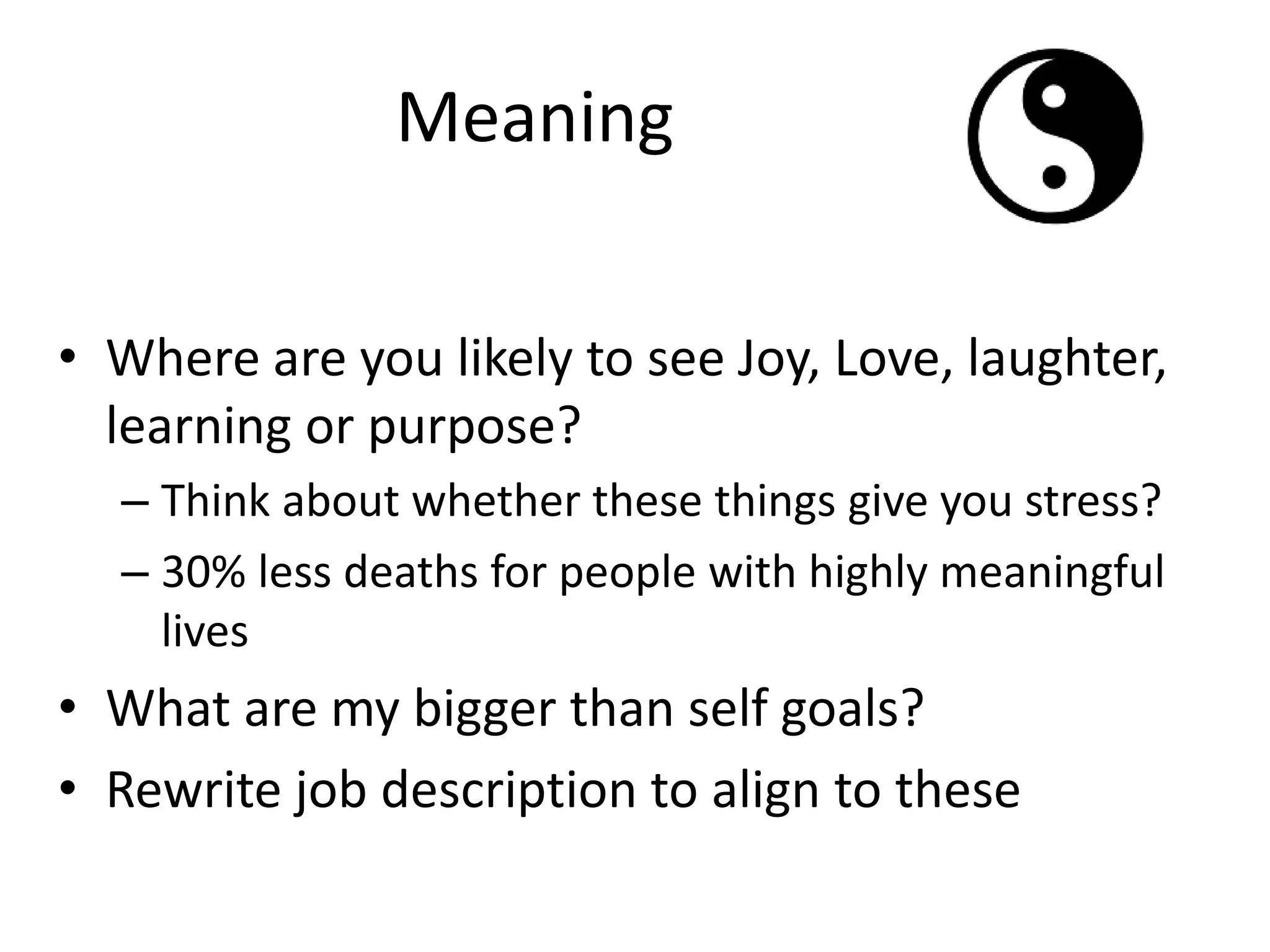 Meaning
• Where are you likely to see Joy, Love, laughter,
learning or purpose?
– Think about whether these things give you stress?
– 30% less deaths for people with highly meaningful
lives
• What are my bigger than self goals?
• Rewrite job description to align to these
 