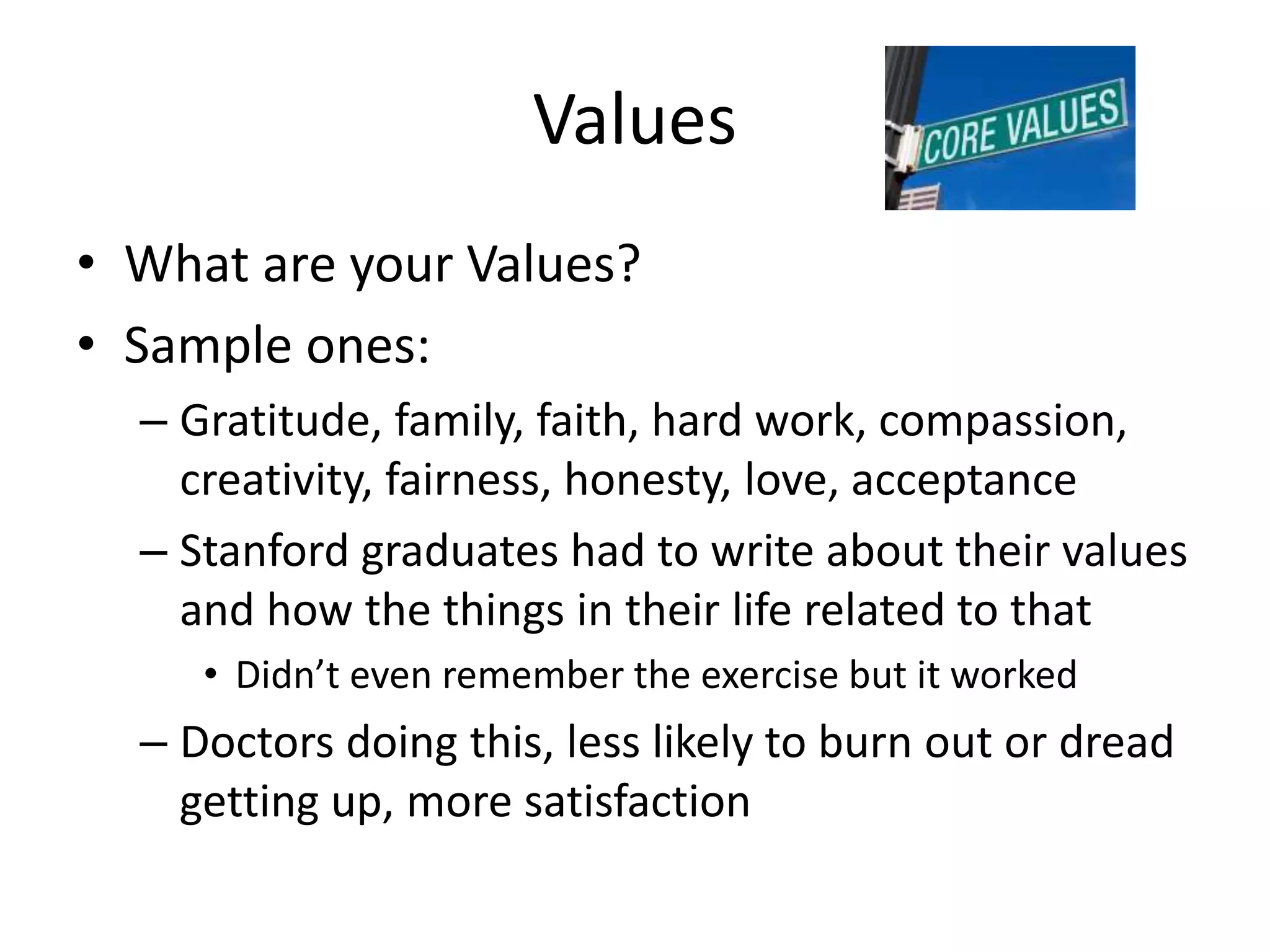 Values
• What are your Values?
• Sample ones:
– Gratitude, family, faith, hard work, compassion,
creativity, fairness, honesty, love, acceptance
– Stanford graduates had to write about their values
and how the things in their life related to that
• Didn’t even remember the exercise but it worked
– Doctors doing this, less likely to burn out or dread
getting up, more satisfaction
 