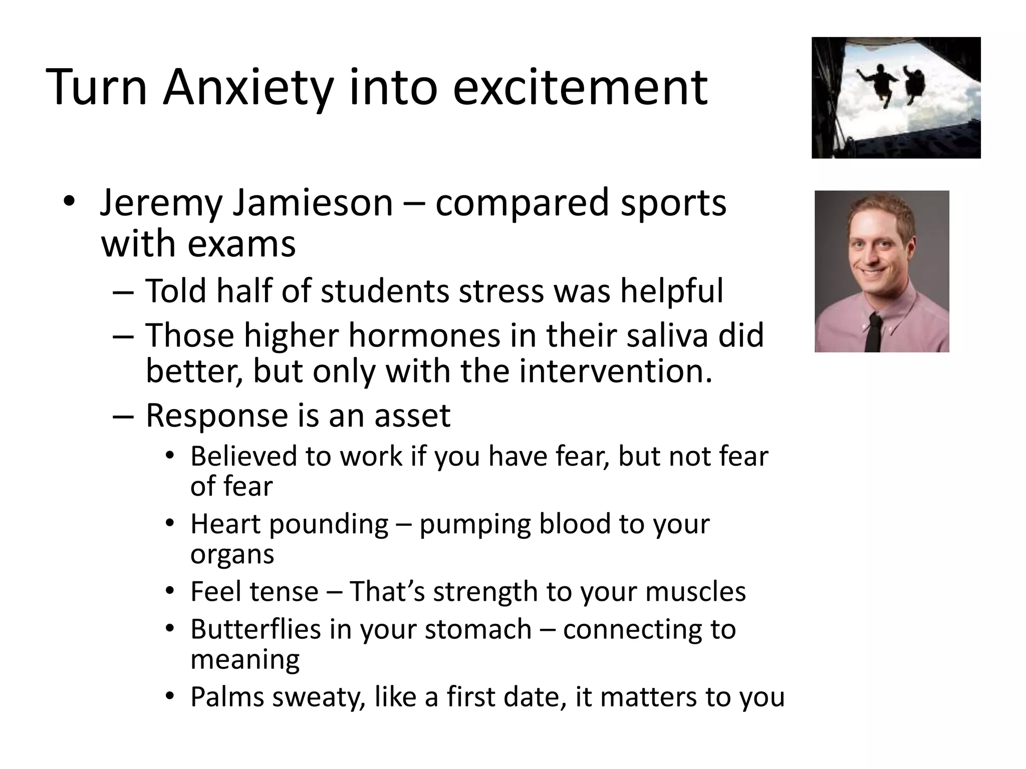 Turn Anxiety into excitement
• Jeremy Jamieson – compared sports
with exams
– Told half of students stress was helpful
– Those higher hormones in their saliva did
better, but only with the intervention.
– Response is an asset
• Believed to work if you have fear, but not fear
of fear
• Heart pounding – pumping blood to your
organs
• Feel tense – That’s strength to your muscles
• Butterflies in your stomach – connecting to
meaning
• Palms sweaty, like a first date, it matters to you
 