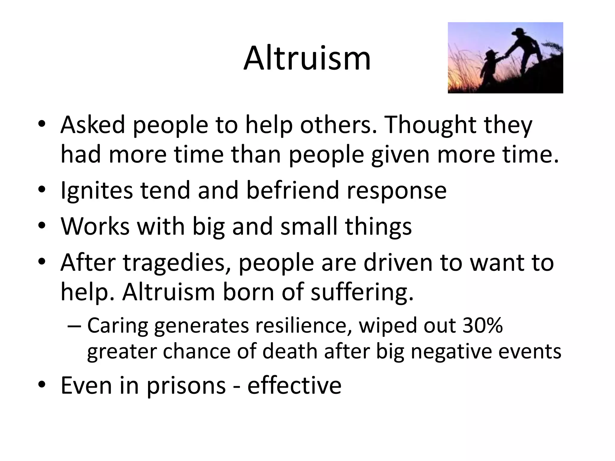 Altruism
• Asked people to help others. Thought they
had more time than people given more time.
• Ignites tend and befriend response
• Works with big and small things
• After tragedies, people are driven to want to
help. Altruism born of suffering.
– Caring generates resilience, wiped out 30%
greater chance of death after big negative events
• Even in prisons - effective
 