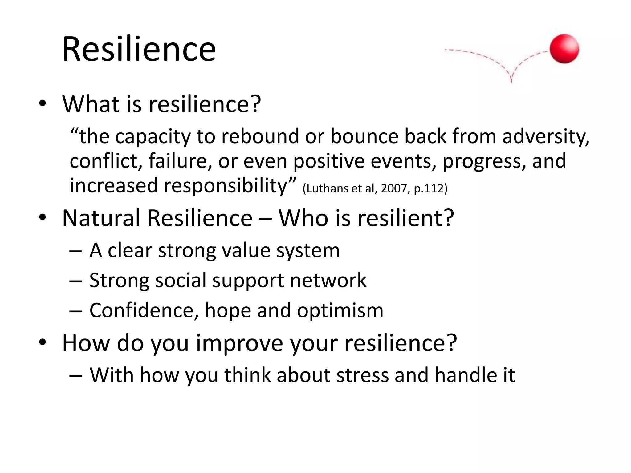 Resilience
• What is resilience?
“the capacity to rebound or bounce back from adversity,
conflict, failure, or even positive events, progress, and
increased responsibility” (Luthans et al, 2007, p.112)
• Natural Resilience – Who is resilient?
– A clear strong value system
– Strong social support network
– Confidence, hope and optimism
• How do you improve your resilience?
– With how you think about stress and handle it
 