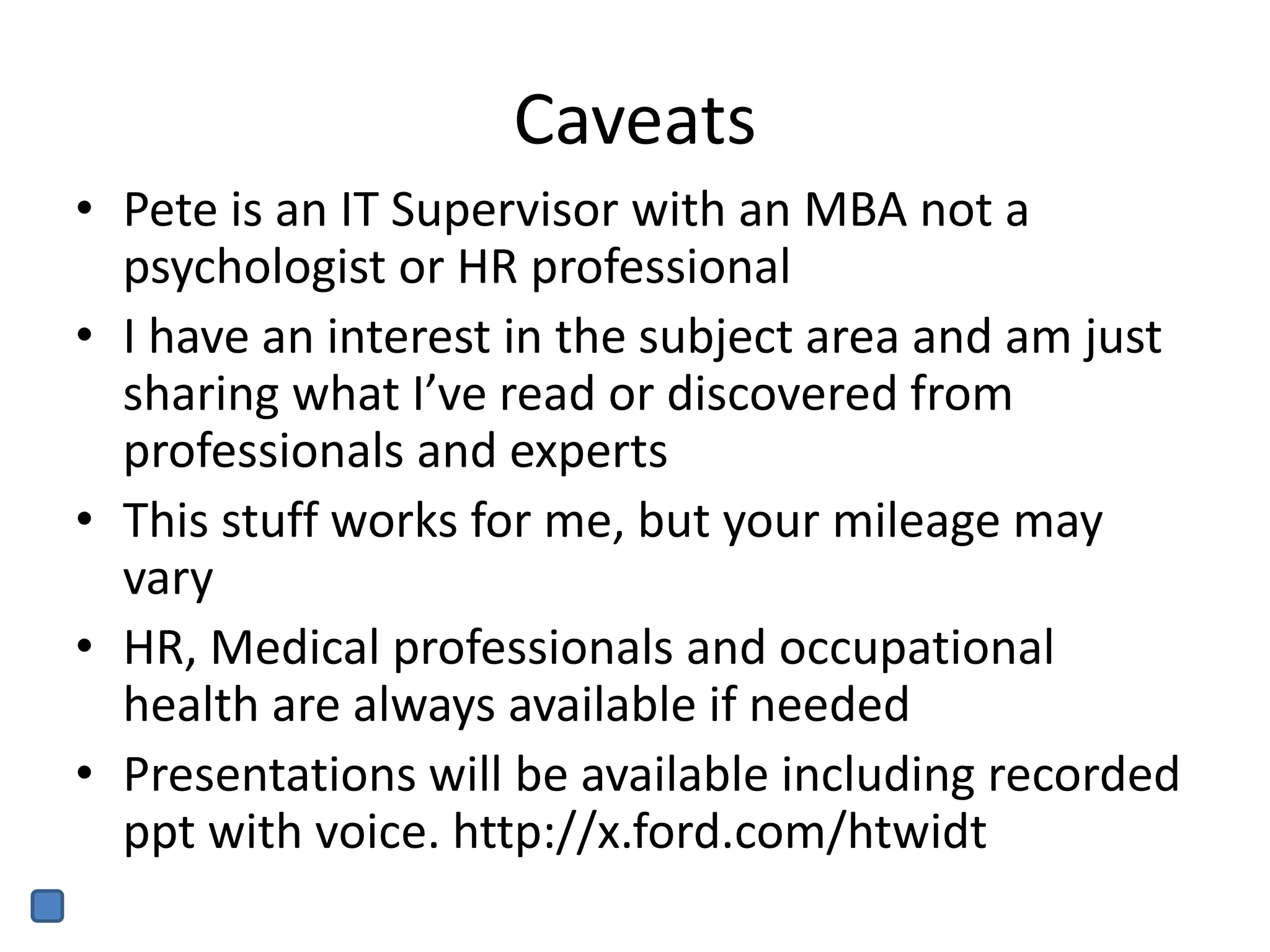 Caveats
• Pete is an IT Supervisor with an MBA not a
psychologist or HR professional
• I have an interest in the subject area and am just
sharing what I’ve read or discovered from
professionals and experts
• This stuff works for me, but your mileage may
vary
• HR, Medical professionals and occupational
health are always available if needed
• Presentations will be available including recorded
ppt with voice. http://x.ford.com/htwidt
 