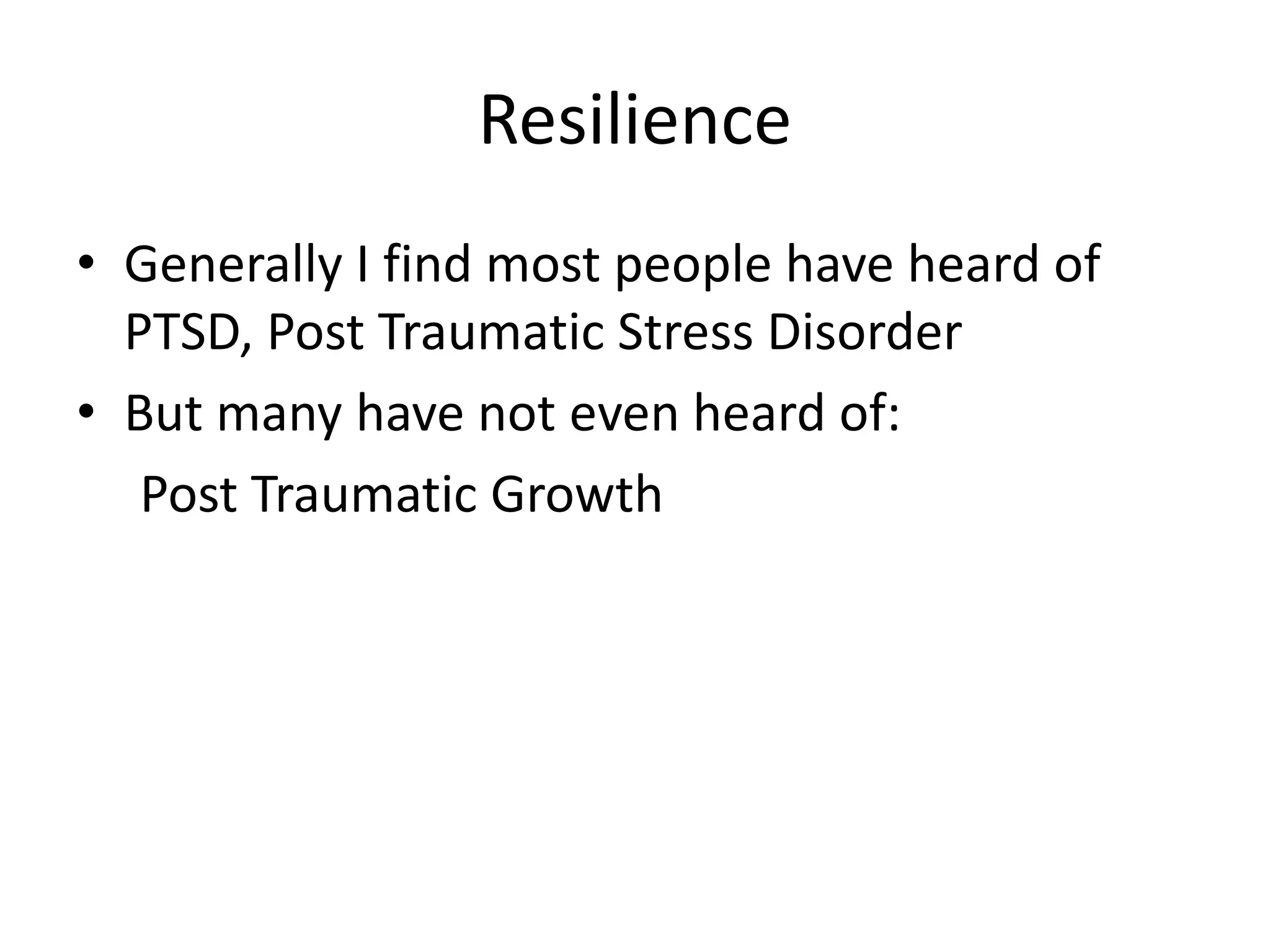 Resilience
• Generally I find most people have heard of
PTSD, Post Traumatic Stress Disorder
• But many have not even heard of:
Post Traumatic Growth
 