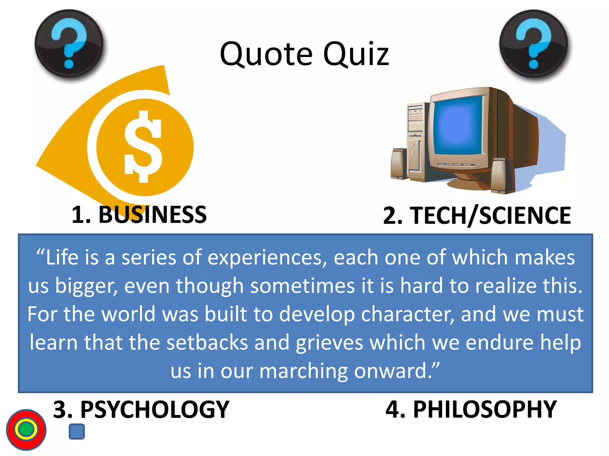 1. BUSINESS 2. TECH/SCIENCE
3. PSYCHOLOGY 4. PHILOSOPHY
Quote Quiz
“Life is a series of experiences, each one of which makes
us bigger, even though sometimes it is hard to realize this.
For the world was built to develop character, and we must
learn that the setbacks and grieves which we endure help
us in our marching onward.”
T
 