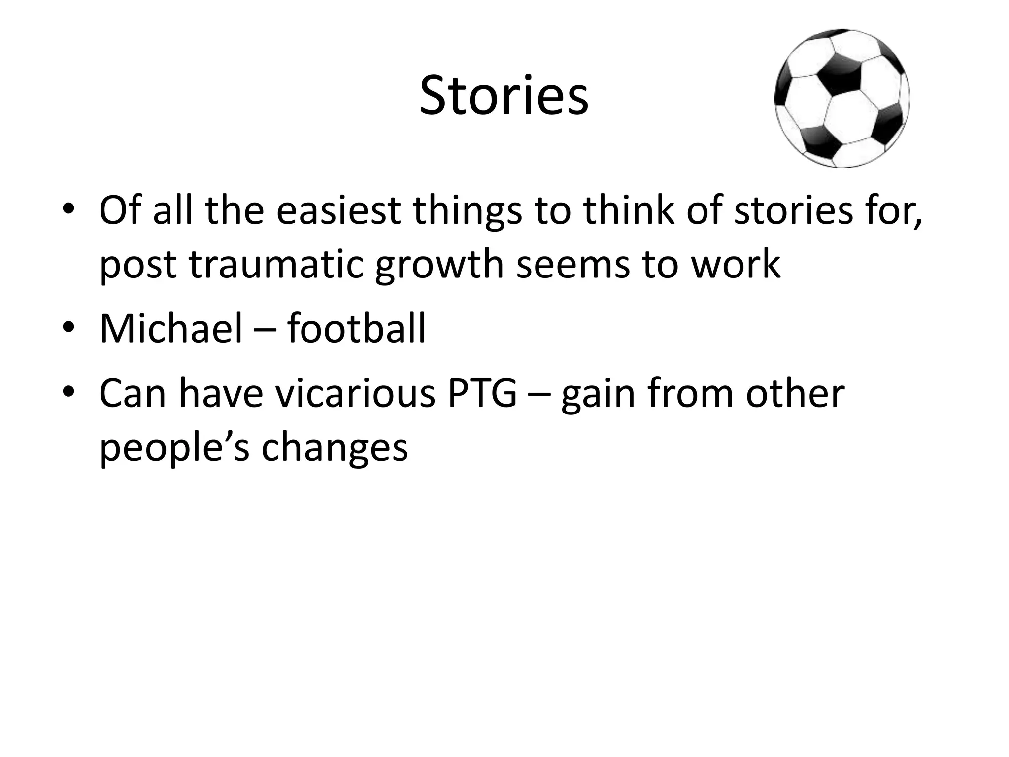 Stories
• Of all the easiest things to think of stories for,
post traumatic growth seems to work
• Michael – football
• Can have vicarious PTG – gain from other
people’s changes
 