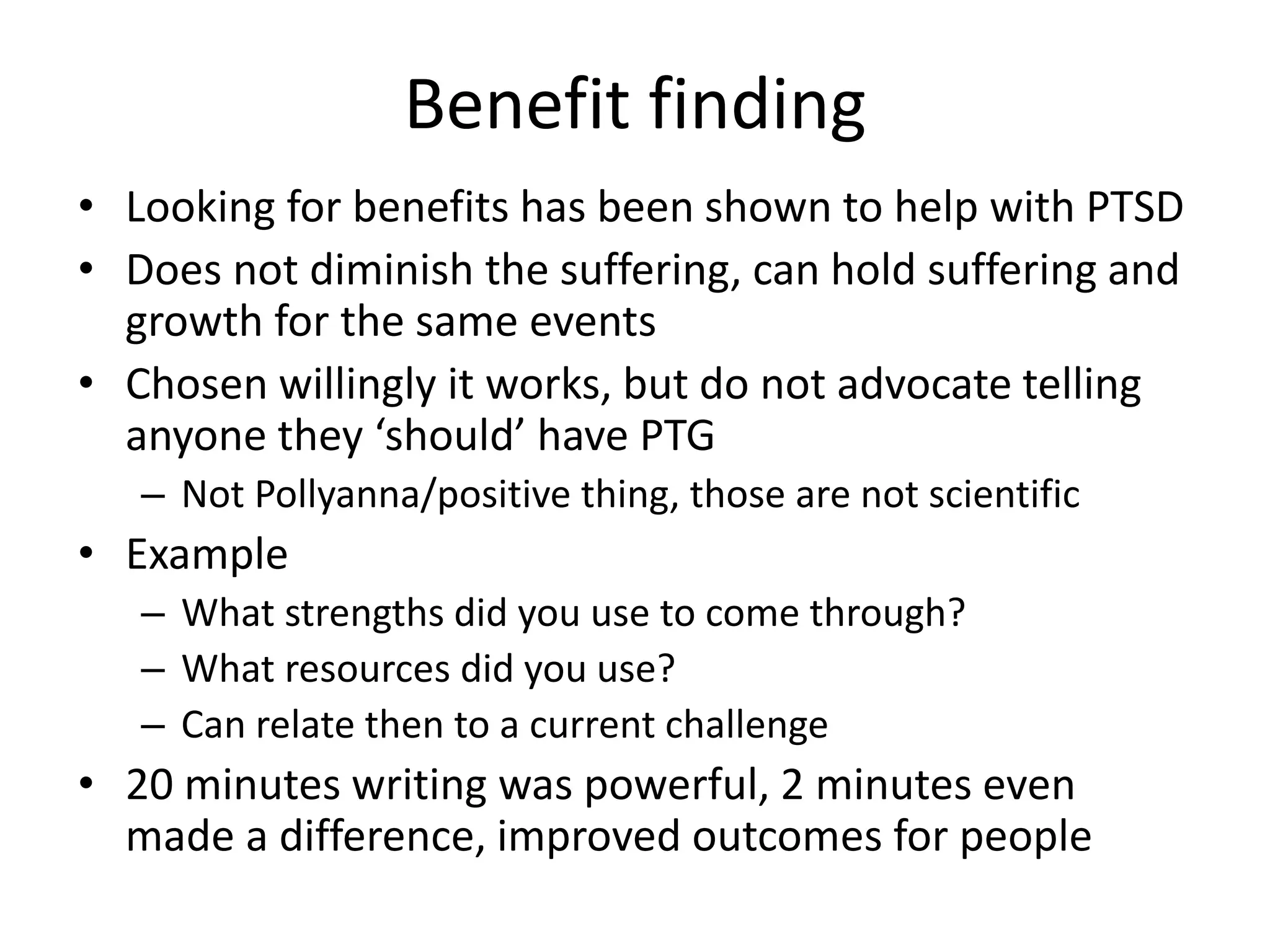 Benefit finding
• Looking for benefits has been shown to help with PTSD
• Does not diminish the suffering, can hold suffering and
growth for the same events
• Chosen willingly it works, but do not advocate telling
anyone they ‘should’ have PTG
– Not Pollyanna/positive thing, those are not scientific
• Example
– What strengths did you use to come through?
– What resources did you use?
– Can relate then to a current challenge
• 20 minutes writing was powerful, 2 minutes even
made a difference, improved outcomes for people
 