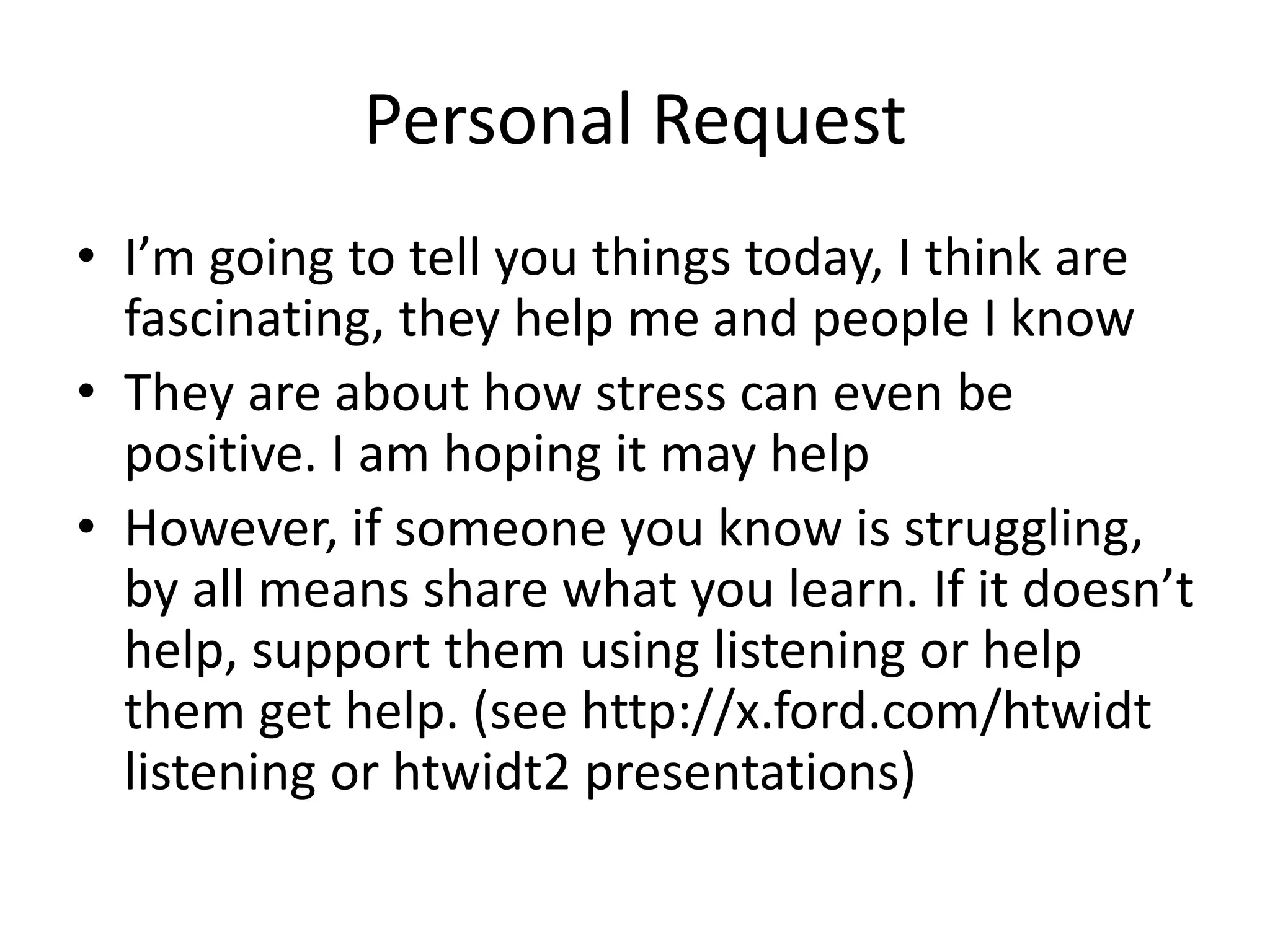 Personal Request
• I’m going to tell you things today, I think are
fascinating, they help me and people I know
• They are about how stress can even be
positive. I am hoping it may help
• However, if someone you know is struggling,
by all means share what you learn. If it doesn’t
help, support them using listening or help
them get help. (see http://x.ford.com/htwidt
listening or htwidt2 presentations)
 