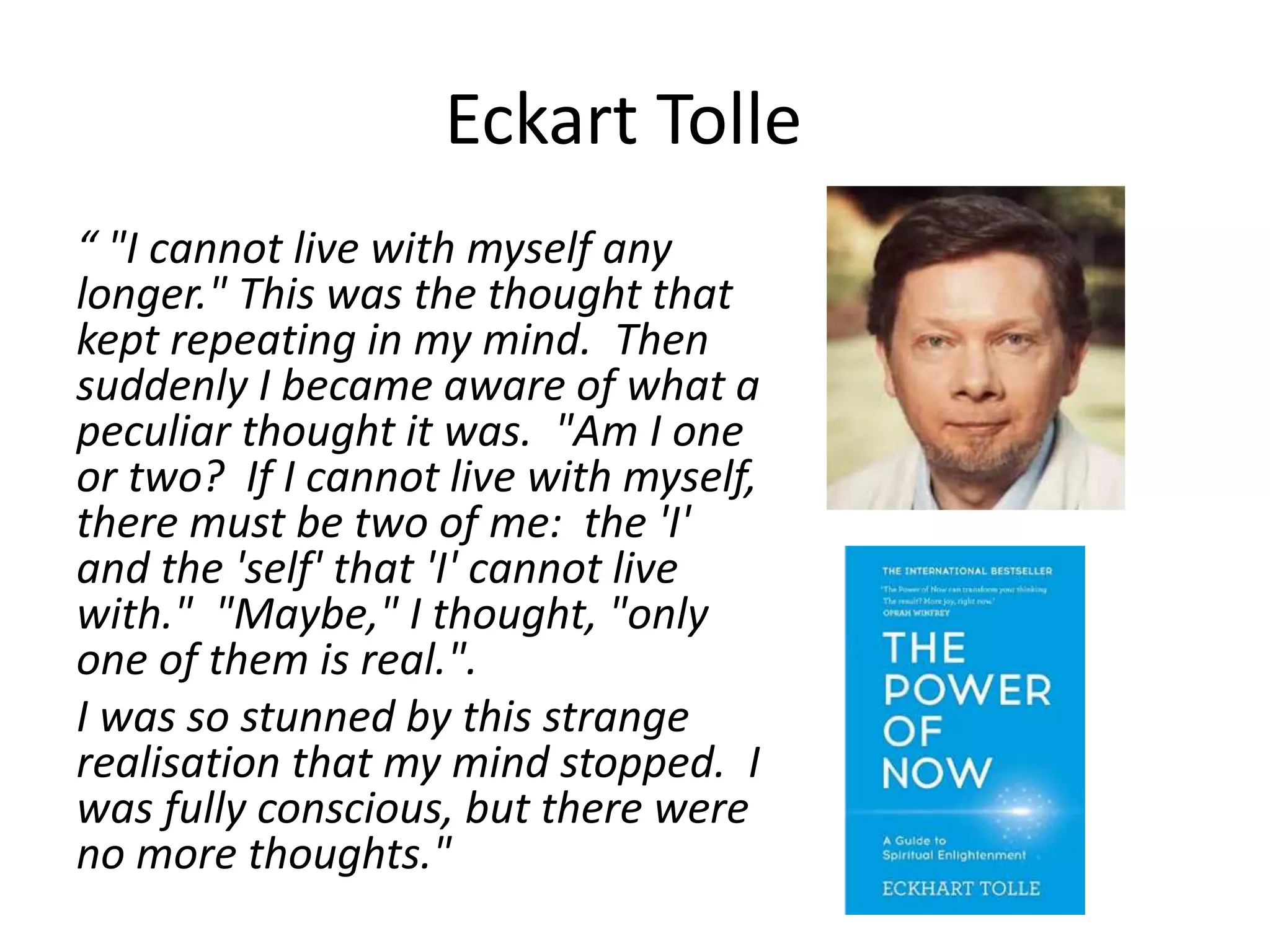 Eckart Tolle
“ "I cannot live with myself any
longer." This was the thought that
kept repeating in my mind. Then
suddenly I became aware of what a
peculiar thought it was. "Am I one
or two? If I cannot live with myself,
there must be two of me: the 'I'
and the 'self' that 'I' cannot live
with." "Maybe," I thought, "only
one of them is real.".
I was so stunned by this strange
realisation that my mind stopped. I
was fully conscious, but there were
no more thoughts."
 
