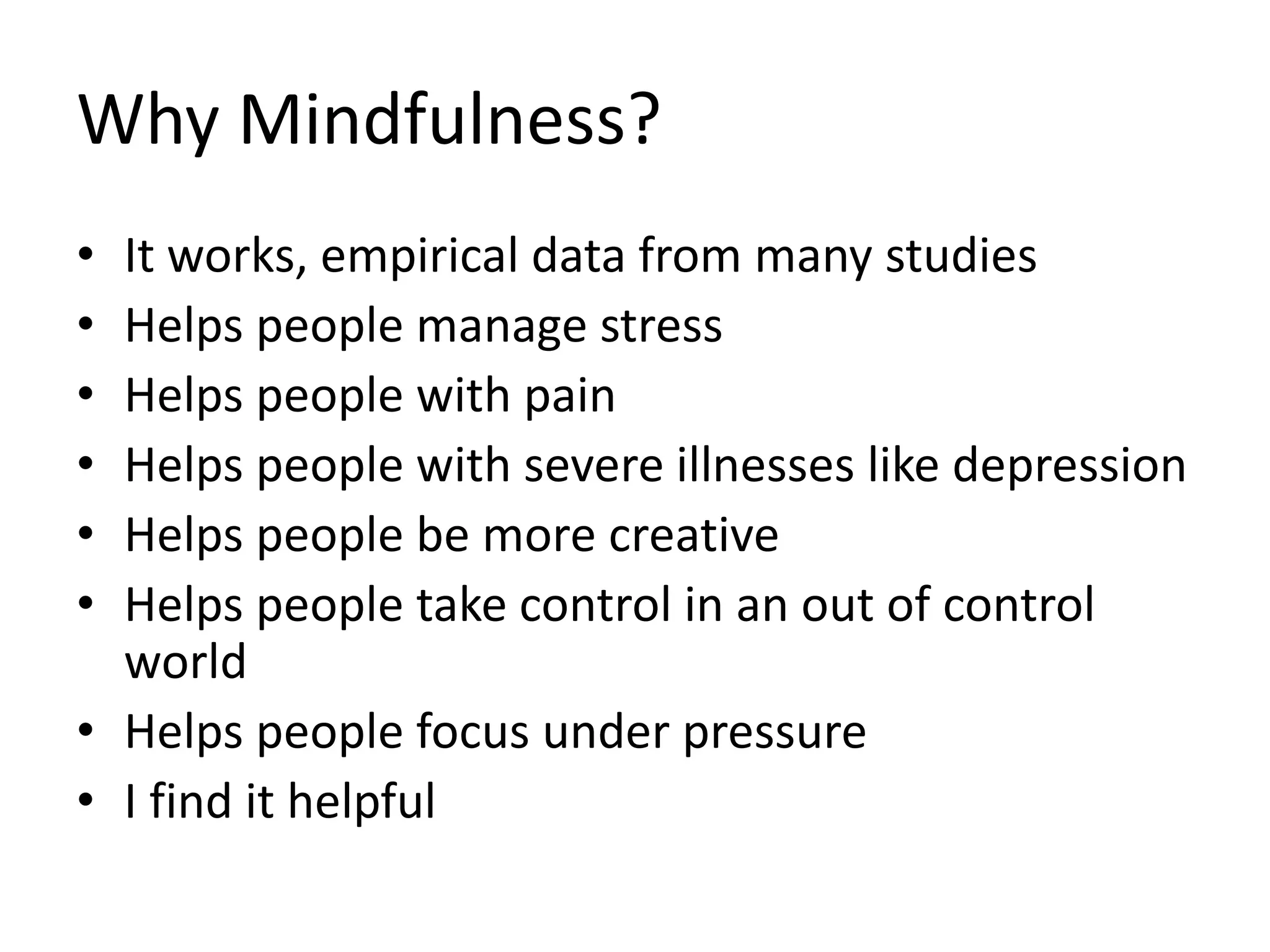 Why Mindfulness?
• It works, empirical data from many studies
• Helps people manage stress
• Helps people with pain
• Helps people with severe illnesses like depression
• Helps people be more creative
• Helps people take control in an out of control
world
• Helps people focus under pressure
• I find it helpful
 