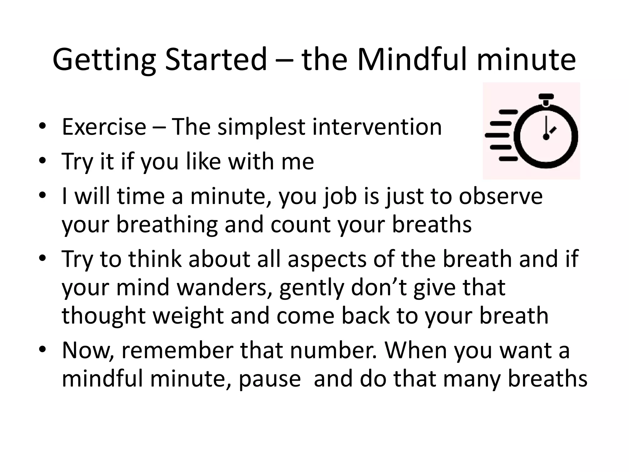 Getting Started – the Mindful minute
• Exercise – The simplest intervention
• Try it if you like with me
• I will time a minute, you job is just to observe
your breathing and count your breaths
• Try to think about all aspects of the breath and if
your mind wanders, gently don’t give that
thought weight and come back to your breath
• Now, remember that number. When you want a
mindful minute, pause and do that many breaths
 