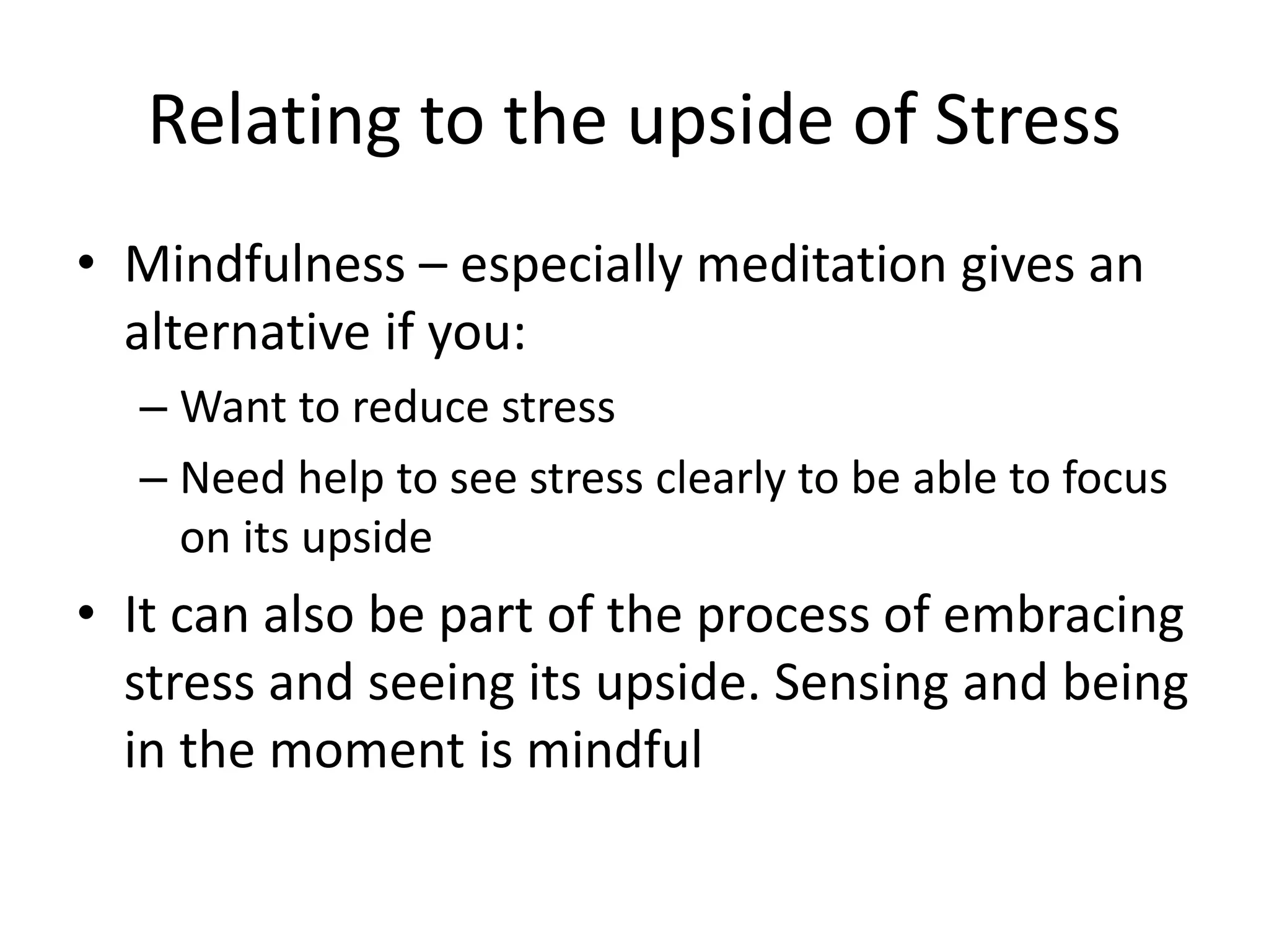 Relating to the upside of Stress
• Mindfulness – especially meditation gives an
alternative if you:
– Want to reduce stress
– Need help to see stress clearly to be able to focus
on its upside
• It can also be part of the process of embracing
stress and seeing its upside. Sensing and being
in the moment is mindful
 